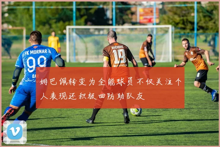 姆巴佩转变为全能球员不仅关注个人表现还积极回防助队友