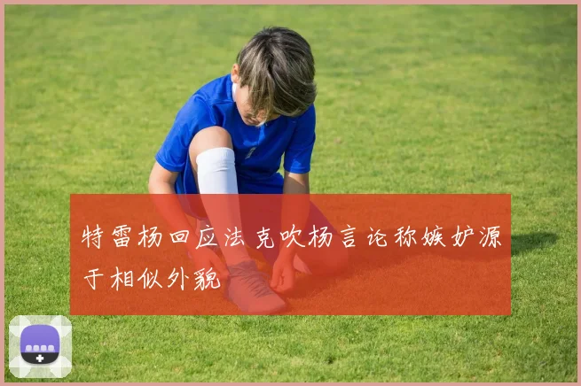 特雷杨回应法克吹杨言论称嫉妒源于相似外貌