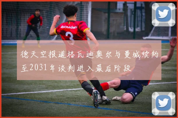 德天空报道格瓦迪奥尔与曼城续约至2031年谈判进入最后阶段
