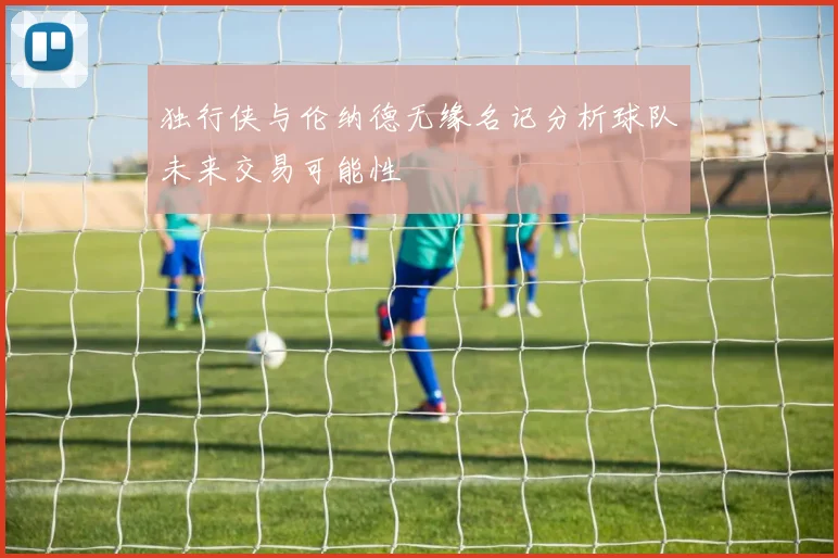 独行侠与伦纳德无缘名记分析球队未来交易可能性