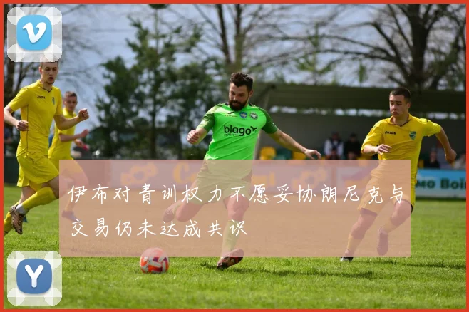 伊布对青训权力不愿妥协朗尼克与交易仍未达成共识