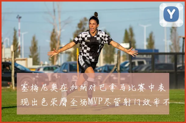 塞梅尼奥在加纳对巴拿马比赛中表现出色荣膺全场MVP尽管射门效率不佳