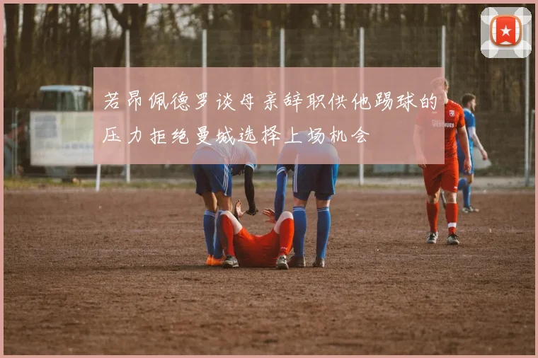 若昂佩德罗谈母亲辞职供他踢球的压力拒绝曼城选择上场机会
