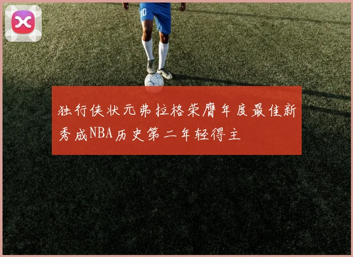 独行侠状元弗拉格荣膺年度最佳新秀成NBA历史第二年轻得主