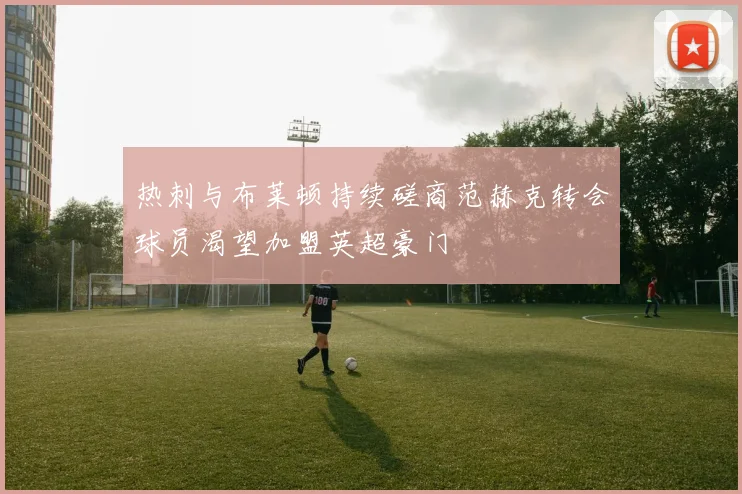 热刺与布莱顿持续磋商范赫克转会球员渴望加盟英超豪门